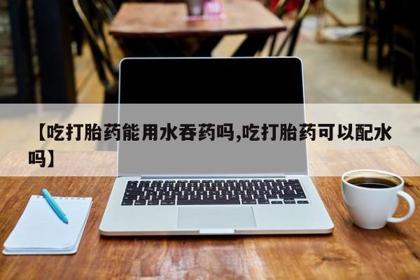 米非米索在线付款【吃打胎药能用水吞药吗,吃打胎药可以配水吗】