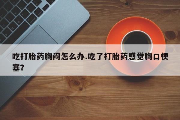 米非米索在线付款吃打胎药胸闷怎么办.吃了打胎药感觉胸口梗塞？