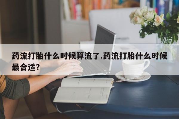米非米索在线付款药流打胎什么时候算流了.药流打胎什么时候最合适？