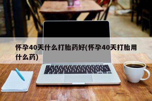 米非米索在线付款怀孕40天什么打胎药好(怀孕40天打胎用什么药)