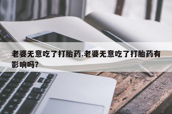 米非米索在线付款老婆无意吃了打胎药.老婆无意吃了打胎药有影响吗？