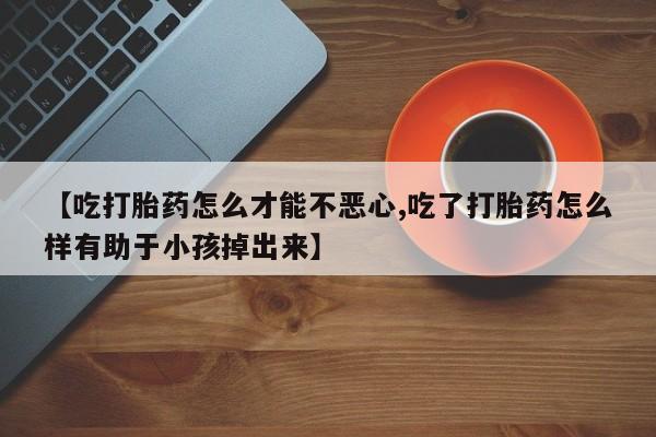 米非米索在线付款【吃打胎药怎么才能不恶心,吃了打胎药怎么样有助于小孩掉出来】
