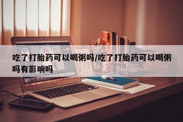 米非米索在线付款吃了打胎药可以喝粥吗/吃了打胎药可以喝粥吗有影响吗