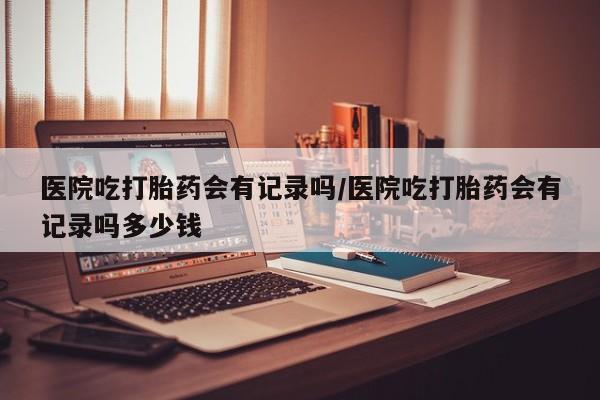 米非米索在线付款医院吃打胎药会有记录吗/医院吃打胎药会有记录吗多少钱