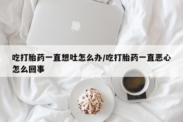 米非米索在线付款吃打胎药一直想吐怎么办/吃打胎药一直恶心怎么回事