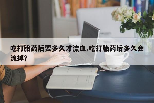 米非米索在线付款吃打胎药后要多久才流血.吃打胎药后多久会流掉？