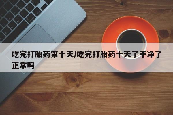 米非米索在线付款吃完打胎药第十天/吃完打胎药十天了干净了正常吗