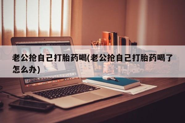 米非米索在线付款老公抢自己打胎药喝(老公抢自己打胎药喝了怎么办)