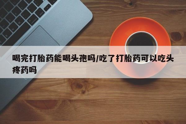 米非米索在线付款喝完打胎药能喝头孢吗/吃了打胎药可以吃头疼药吗