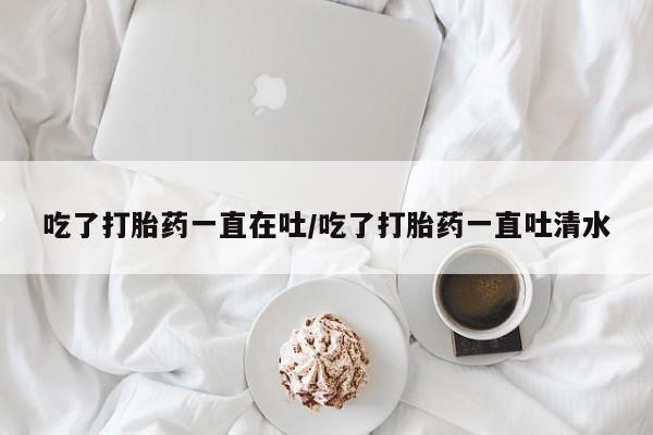 米非米索在线付款吃了打胎药一直在吐/吃了打胎药一直吐清水