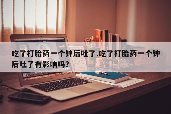 米非米索在线付款吃了打胎药一个钟后吐了.吃了打胎药一个钟后吐了有影响吗？