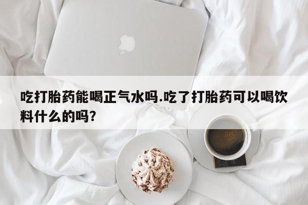 米非米索在线付款吃打胎药能喝正气水吗.吃了打胎药可以喝饮料什么的吗？