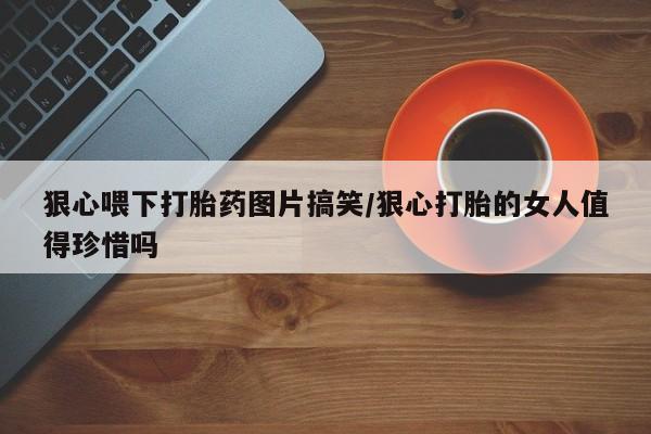 米非米索在线付款狠心喂下打胎药图片搞笑/狠心打胎的女人值得珍惜吗