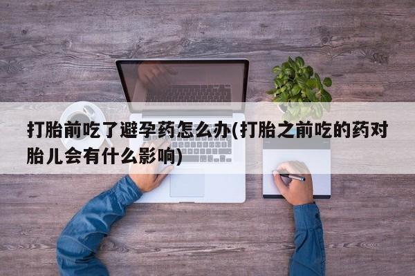 米非米索在线付款打胎前吃了避孕药怎么办(打胎之前吃的药对胎儿会有什么影响)