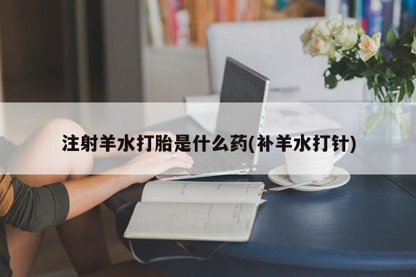 米非米索在线付款注射羊水打胎是什么药(补羊水打针)