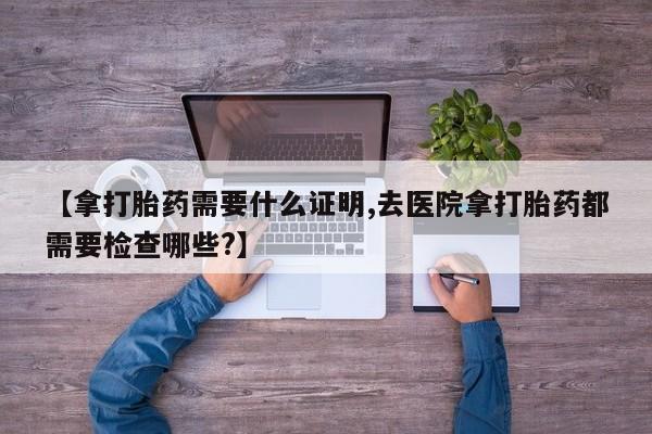 米非米索在线付款【拿打胎药需要什么证明,去医院拿打胎药都需要检查哪些?】