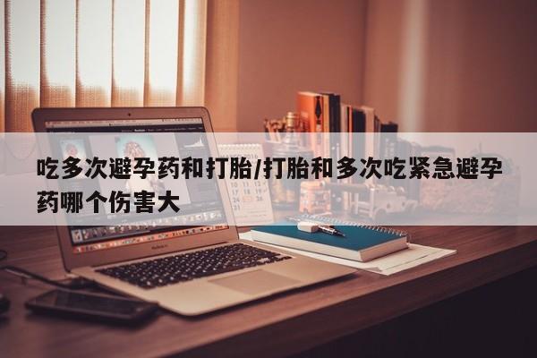 米非米索在线付款吃多次避孕药和打胎/打胎和多次吃紧急避孕药哪个伤害大
