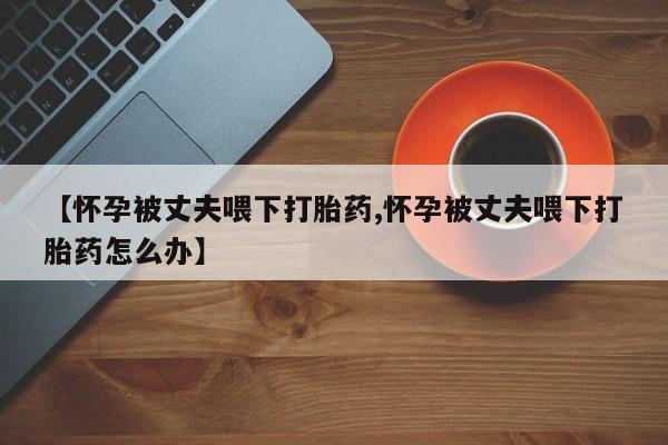 米非米索在线付款【怀孕被丈夫喂下打胎药,怀孕被丈夫喂下打胎药怎么办】