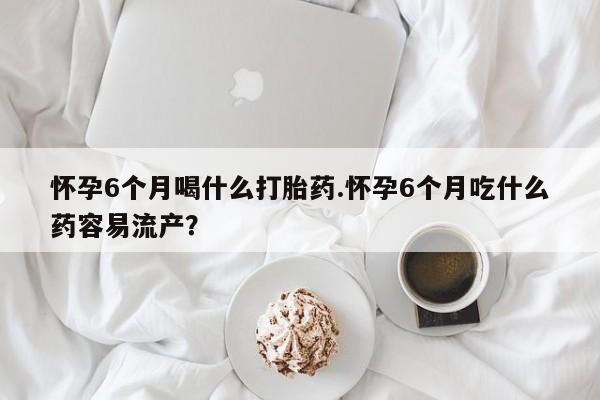 米非米索在线付款怀孕6个月喝什么打胎药.怀孕6个月吃什么药容易流产？