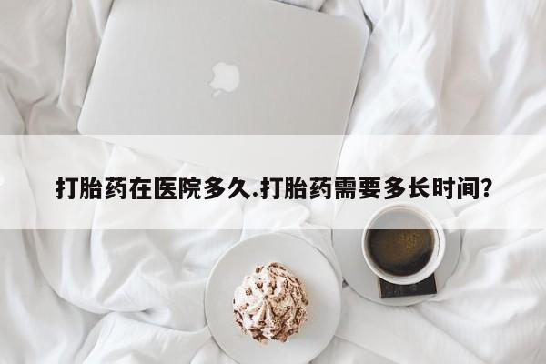 米非米索在线付款打胎药在医院多久.打胎药需要多长时间？
