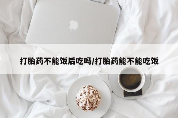 米非米索在线付款打胎药不能饭后吃吗/打胎药能不能吃饭
