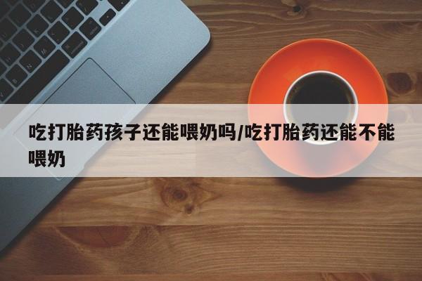 米非米索在线付款吃打胎药孩子还能喂奶吗/吃打胎药还能不能喂奶