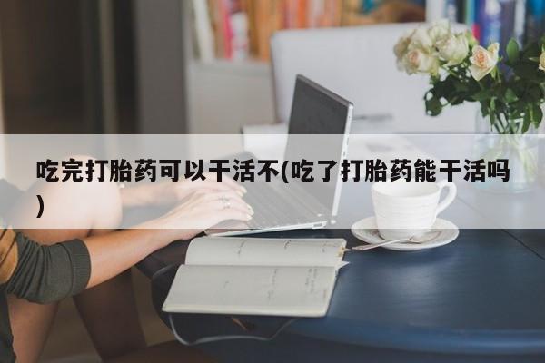 米非米索在线付款吃完打胎药可以干活不(吃了打胎药能干活吗)