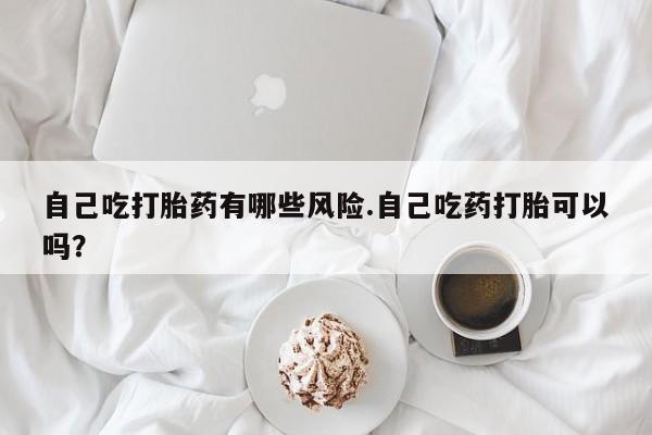 米非米索在线付款自己吃打胎药有哪些风险.自己吃药打胎可以吗？