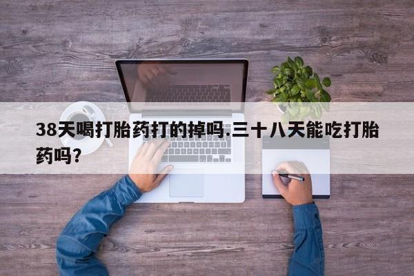 米非米索在线付款38天喝打胎药打的掉吗.三十八天能吃打胎药吗？