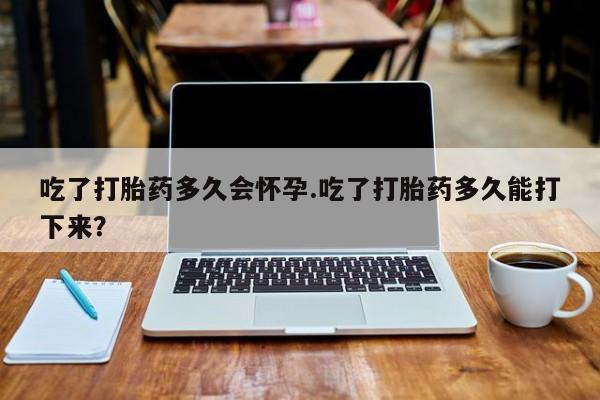米非米索在线付款吃了打胎药多久会怀孕.吃了打胎药多久能打下来？