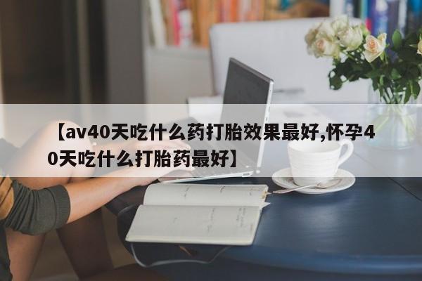 米非米索在线付款【av40天吃什么药打胎效果最好,怀孕40天吃什么打胎药最好】