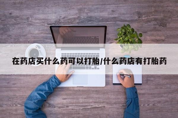 米非米索在线付款在药店买什么药可以打胎/什么药店有打胎药