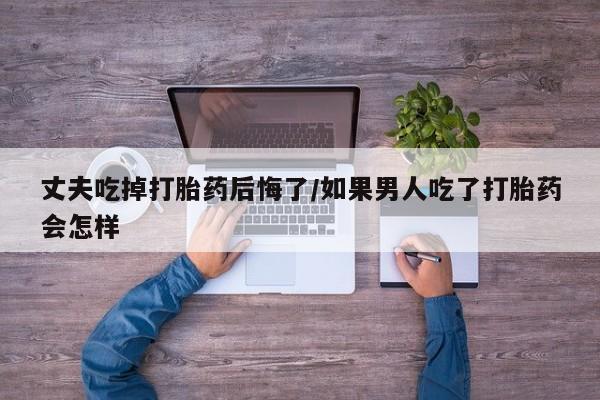 米非米索在线付款丈夫吃掉打胎药后悔了/如果男人吃了打胎药会怎样