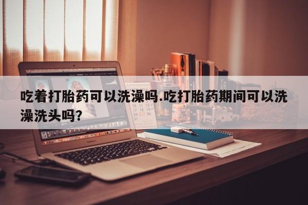 米非米索在线付款吃着打胎药可以洗澡吗.吃打胎药期间可以洗澡洗头吗？