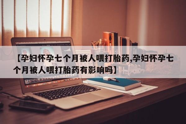 米非米索在线付款【孕妇怀孕七个月被人喂打胎药,孕妇怀孕七个月被人喂打胎药有影响吗】