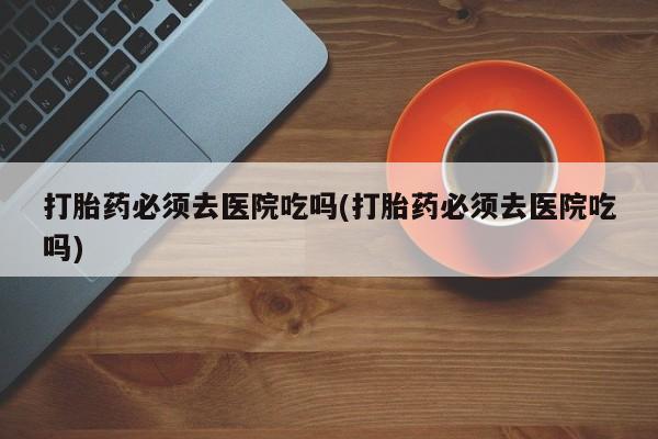 米非米索在线付款打胎药必须去医院吃吗(打胎药必须去医院吃吗)