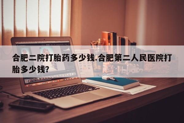 米非米索在线付款合肥二院打胎药多少钱.合肥第二人民医院打胎多少钱？