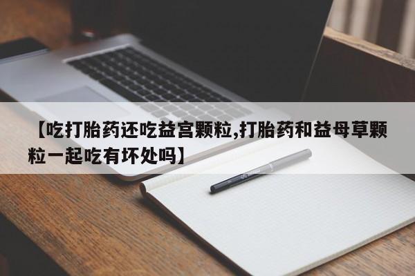 米非米索在线付款【吃打胎药还吃益宫颗粒,打胎药和益母草颗粒一起吃有坏处吗】