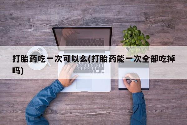 米非米索在线付款打胎药吃一次可以么(打胎药能一次全部吃掉吗)
