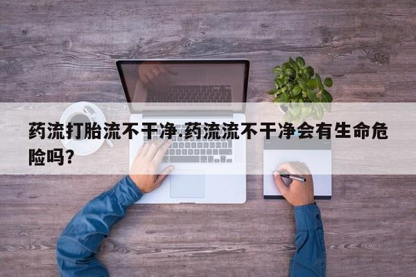 米非米索在线付款药流打胎流不干净.药流流不干净会有生命危险吗？