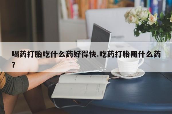 米非米索在线付款喝药打胎吃什么药好得快.吃药打胎用什么药？