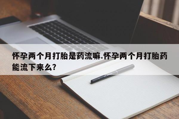 米非米索在线付款怀孕两个月打胎是药流嘛.怀孕两个月打胎药能流下来么？