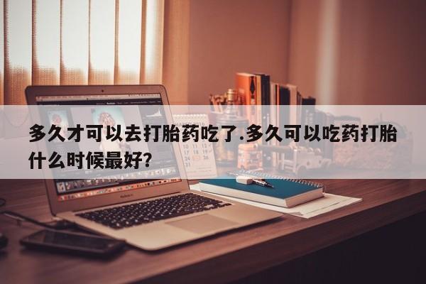 米非米索在线付款多久才可以去打胎药吃了.多久可以吃药打胎什么时候最好？