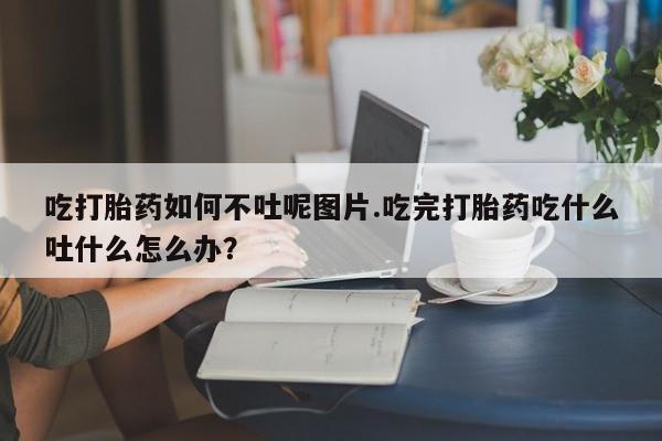 米非米索在线付款吃打胎药如何不吐呢图片.吃完打胎药吃什么吐什么怎么办?